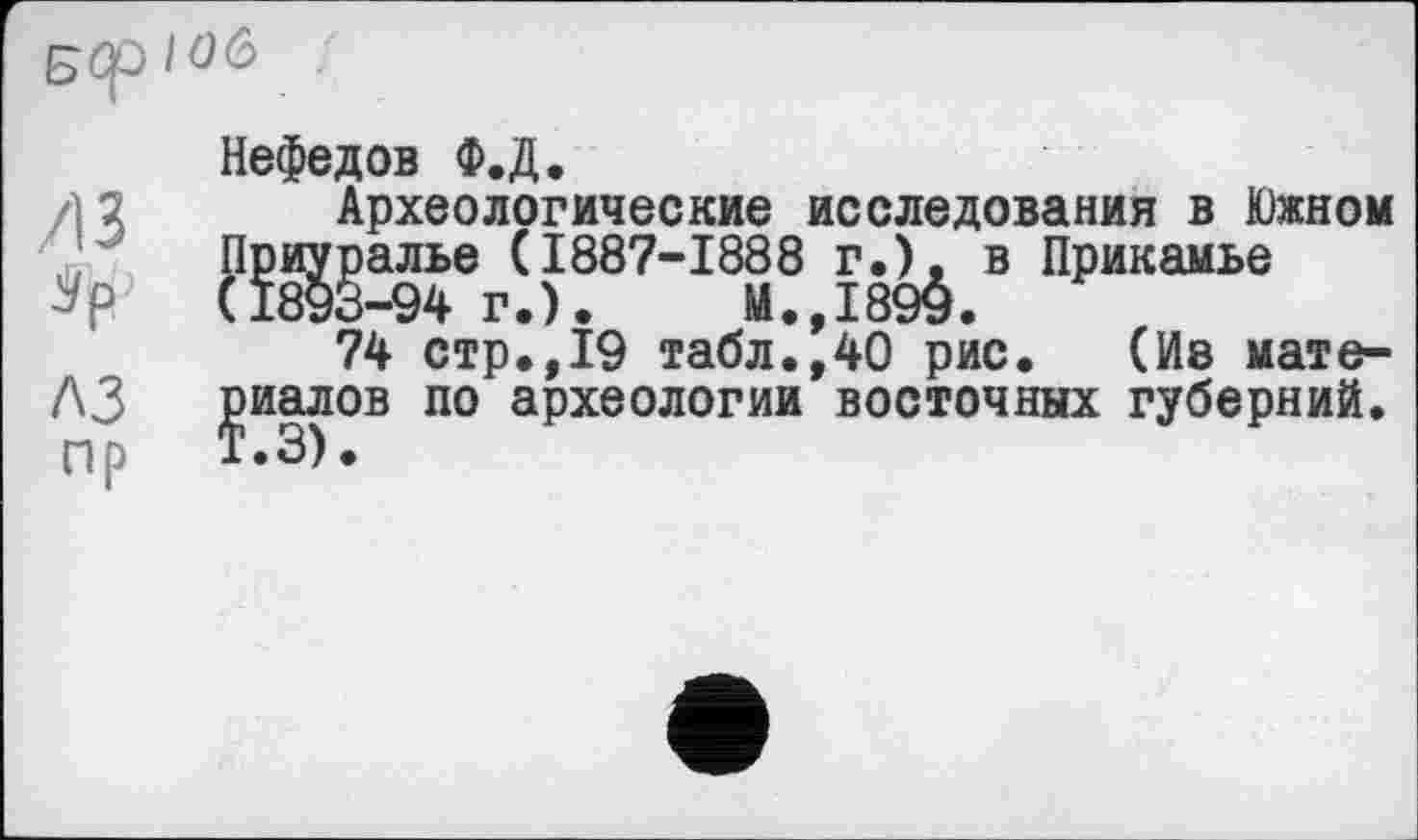 ﻿
/13
A3 пр
Нефедов Ф.Д.
Археологические исследования в Южном Приуралье (1887-1888 г.), в Прикамье (1893-94 г.).	М.,1899.
74 стр.,19 табл.,40 рис. (Ив материалов по археологии восточных губерний.